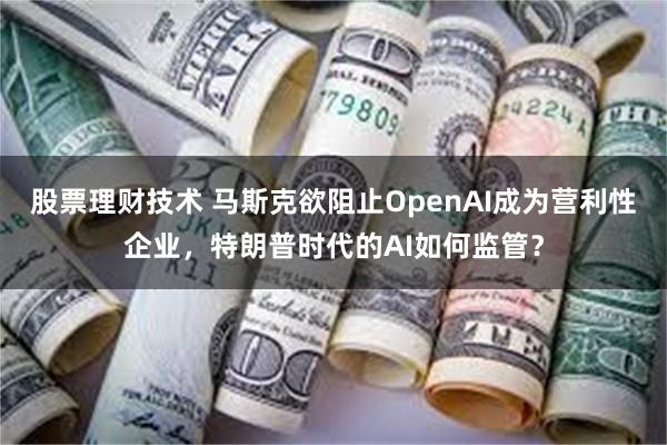 股票理财技术 马斯克欲阻止OpenAI成为营利性企业，特朗普时代的AI如何监管？