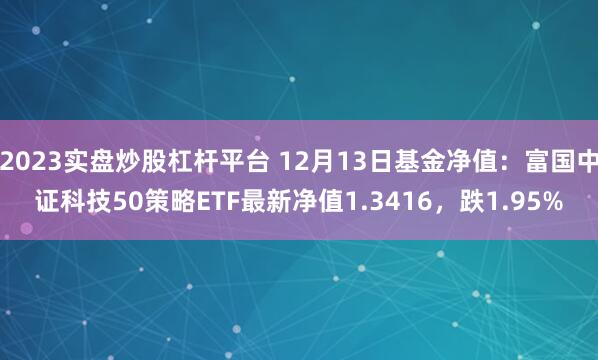 2023实盘炒股杠杆平台 12月13日基金净值：富国中证科技50策略ETF最新净值1.3416，跌1.95%