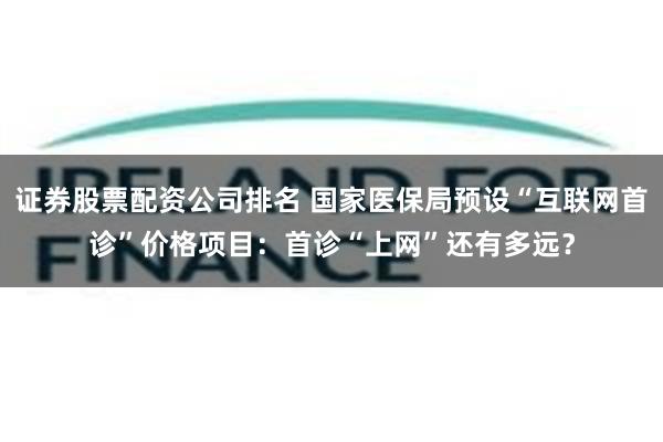 证券股票配资公司排名 国家医保局预设“互联网首诊”价格项目：首诊“上网”还有多远？