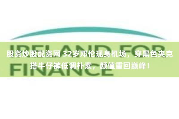 股资炒股配资网 32岁邓伦现身机场，穿黑色夹克搭牛仔裤低调朴素，颜值重回巅峰！