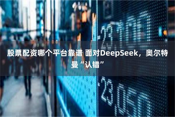 股票配资哪个平台靠谱 面对DeepSeek，奥尔特曼“认错”