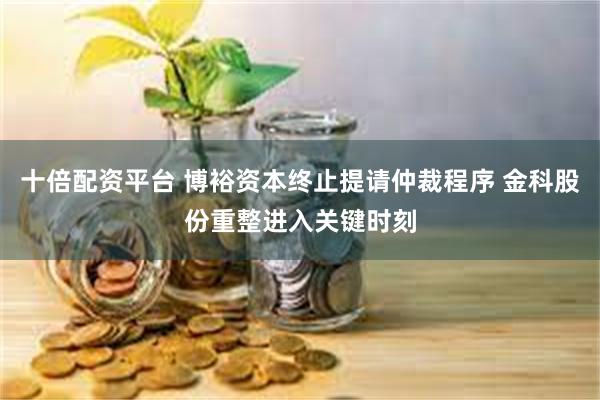 十倍配资平台 博裕资本终止提请仲裁程序 金科股份重整进入关键时刻