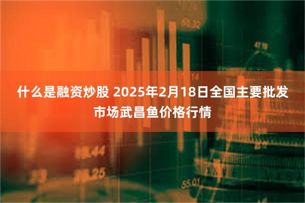 什么是融资炒股 2025年2月18日全国主要批发市场武昌鱼价格行情