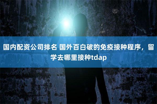 国内配资公司排名 国外百白破的免疫接种程序，留学去哪里接种tdap