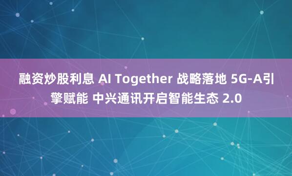 融资炒股利息 AI Together 战略落地 5G-A引擎赋能 中兴通讯开启智能生态 2.0