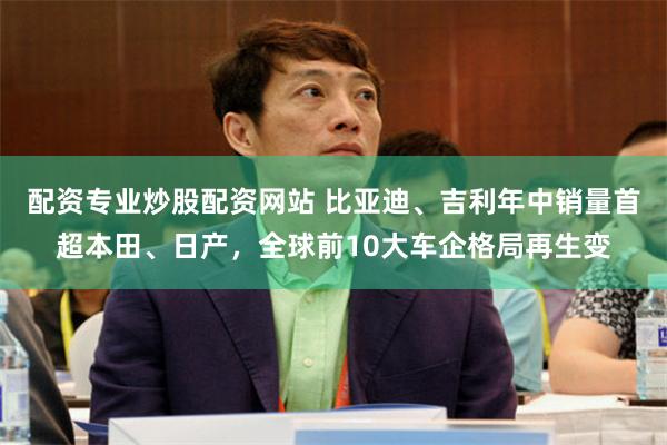 配资专业炒股配资网站 比亚迪、吉利年中销量首超本田、日产,全球前10大车企格局再生变
