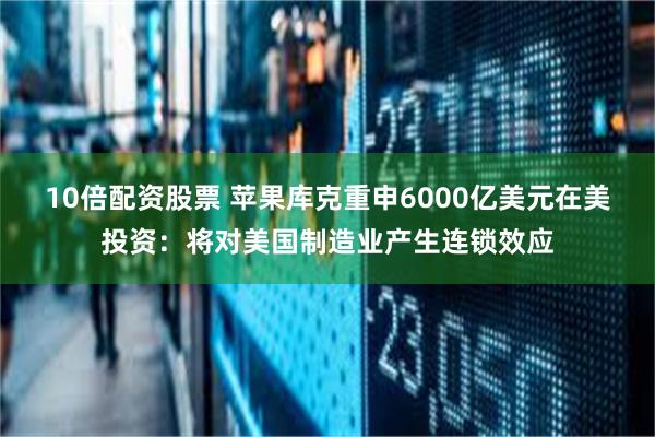 10倍配资股票 苹果库克重申6000亿美元在美投资:将对美国制造业产生连锁效应