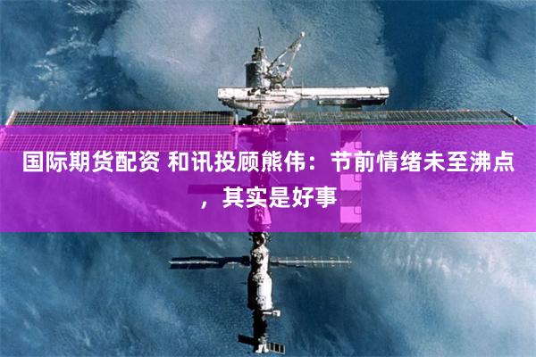 国际期货配资 和讯投顾熊伟：节前情绪未至沸点，其实是好事