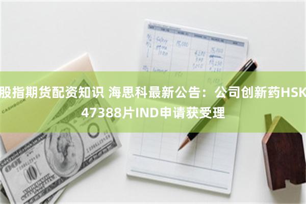 股指期货配资知识 海思科最新公告：公司创新药HSK47388片IND申请获受理