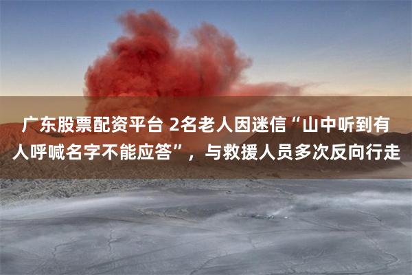 广东股票配资平台 2名老人因迷信“山中听到有人呼喊名字不能应答”，与救援人员多次反向行走